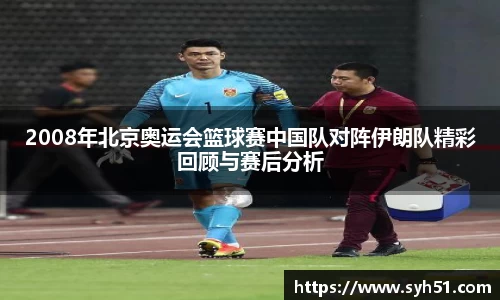 2008年北京奥运会篮球赛中国队对阵伊朗队精彩回顾与赛后分析